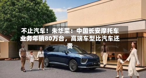 不止汽车！朱华荣：中国长安摩托车业务年销80万台	，高端车型比汽车还贵-第2张图片