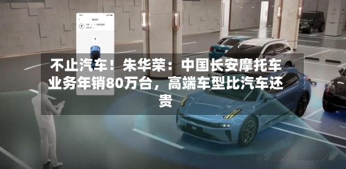 不止汽车！朱华荣：中国长安摩托车业务年销80万台	，高端车型比汽车还贵-第1张图片