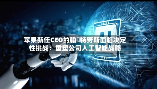 苹果新任CEO约翰・特努斯面临决定性挑战：重塑公司人工智能战略-第1张图片