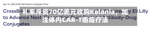 礼来斥资70亿美元收购Kelonia	，加注体内CAR-T癌症疗法-第1张图片