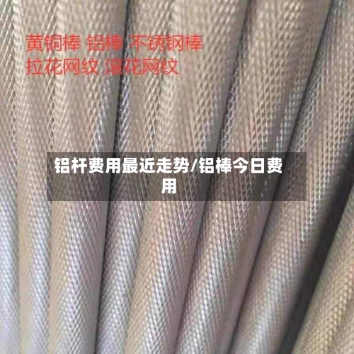 铝杆费用最近走势/铝棒今日费用-第1张图片