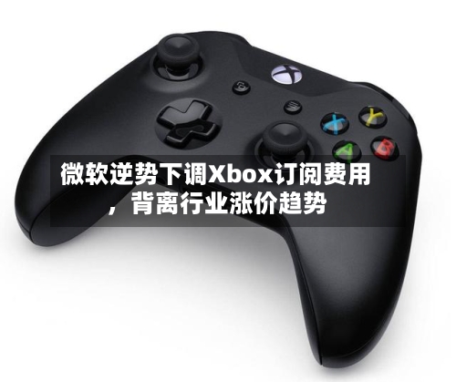 微软逆势下调Xbox订阅费用	，背离行业涨价趋势-第1张图片