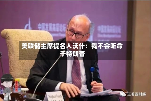 美联储主席提名人沃什：我不会听命于特朗普-第1张图片