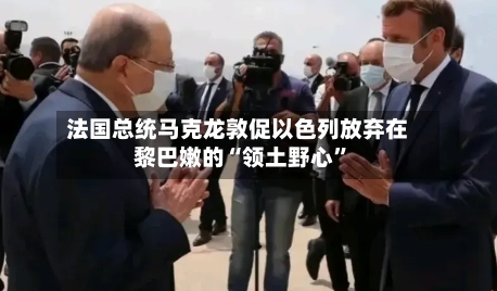 法国总统马克龙敦促以色列放弃在黎巴嫩的“领土野心	”-第1张图片