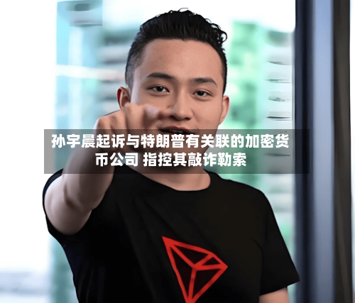 孙宇晨起诉与特朗普有关联的加密货币公司 指控其敲诈勒索-第2张图片