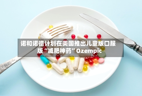 诺和诺德计划在美国推出儿童版口服版“减肥神药”Ozempic-第1张图片