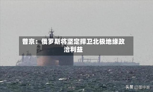 普京：俄罗斯将坚定捍卫北极地缘政治利益-第1张图片