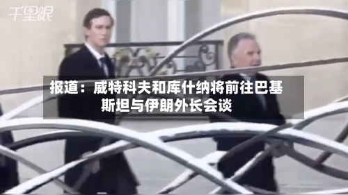 报道：威特科夫和库什纳将前往巴基斯坦与伊朗外长会谈-第2张图片