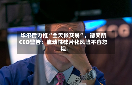 华尔街力推“全天候交易	”，德交所CEO警告：流动性碎片化风险不容忽视-第2张图片