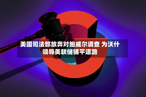 美国司法部放弃对鲍威尔调查 为沃什领导美联储铺平道路-第3张图片