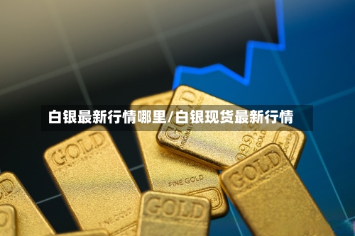 白银最新行情哪里/白银现货最新行情-第2张图片