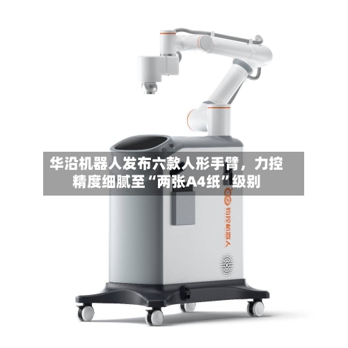 华沿机器人发布六款人形手臂，力控精度细腻至“两张A4纸”级别-第2张图片