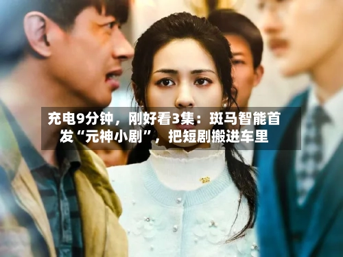 充电9分钟，刚好看3集：斑马智能首发“元神小剧”	，把短剧搬进车里-第2张图片