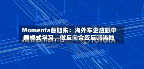 Momenta曹旭东：海外车企应跟中国模式学习，做反向合资反哺当地-第1张图片
