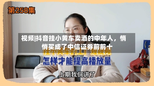 视频|抖音挂小黄车卖酒的中年人	，悄悄买成了中信证券前前十-第2张图片
