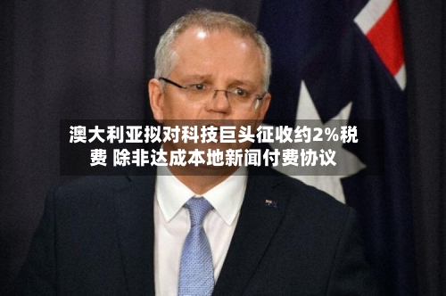 澳大利亚拟对科技巨头征收约2%税费 除非达成本地新闻付费协议-第2张图片