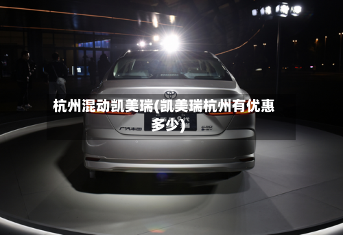 杭州混动凯美瑞(凯美瑞杭州有优惠多少)-第1张图片