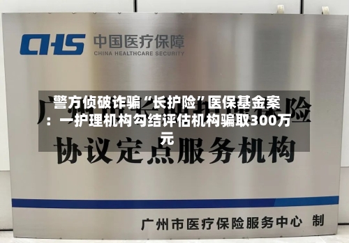 警方侦破诈骗“长护险	”医保基金案：一护理机构勾结评估机构骗取300万元-第1张图片