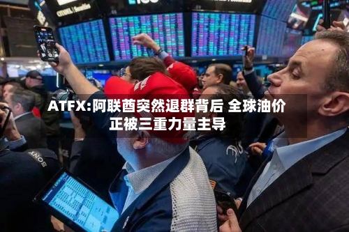 ATFX:阿联酋突然退群背后 全球油价正被三重力量主导-第1张图片