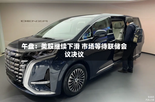 午盘：美股继续下滑 市场等待联储会议决议-第1张图片