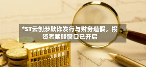 *ST云创涉欺诈发行与财务造假，投资者索赔窗口已开启-第1张图片
