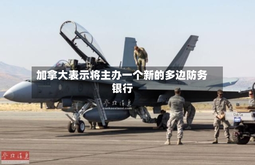 加拿大表示将主办一个新的多边防务银行-第2张图片