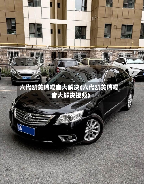 六代凯美瑞噪音大解决(六代凯美瑞噪音大解决视频)-第1张图片