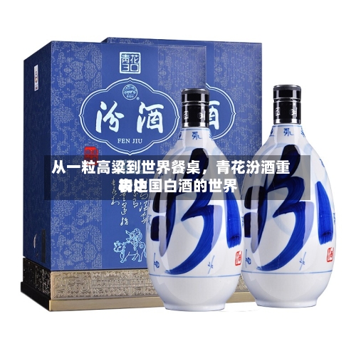 从一粒高粱到世界餐桌，青花汾酒重构中国白酒的世界表达-第1张图片