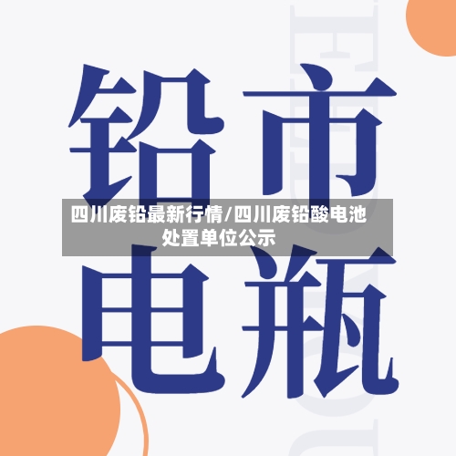 四川废铅最新行情/四川废铅酸电池处置单位公示-第1张图片