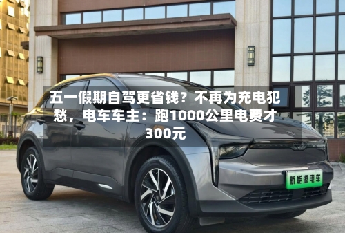 五一假期自驾更省钱？不再为充电犯愁	，电车车主：跑1000公里电费才300元-第1张图片