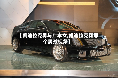 【凯迪拉克男与广本女,凯迪拉克和那个男孩视频】-第1张图片