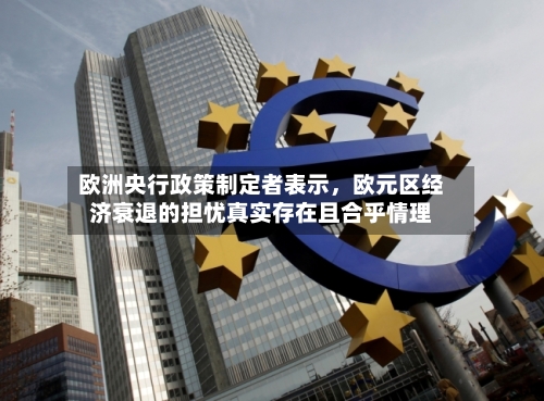 欧洲央行政策制定者表示，欧元区经济衰退的担忧真实存在且合乎情理-第2张图片