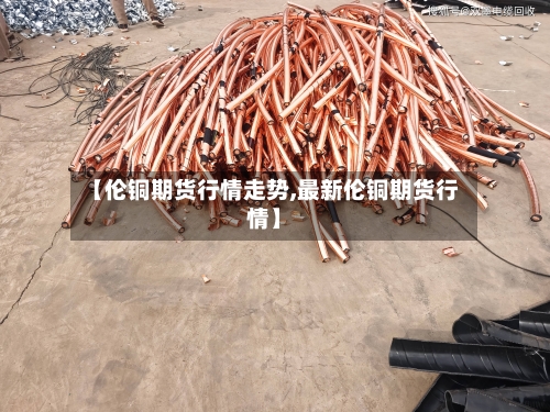 【伦铜期货行情走势,最新伦铜期货行情】-第3张图片