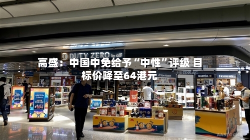 高盛：中国中免给予“中性	”评级 目标价降至64港元-第3张图片
