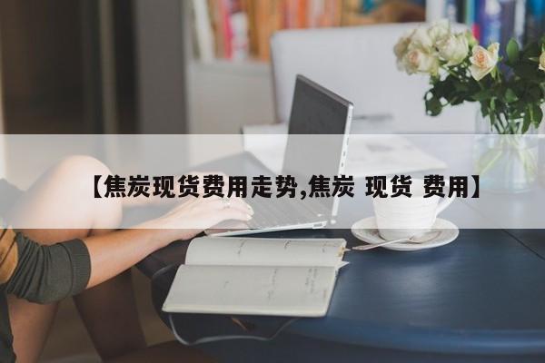 【焦炭现货费用走势,焦炭 现货 费用】