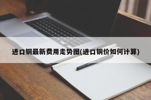 进口铜最新费用走势图(进口铜价如何计算)