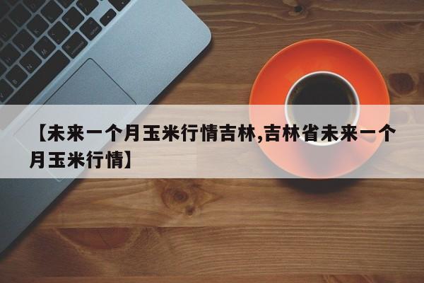 【未来一个月玉米行情吉林,吉林省未来一个月玉米行情】
