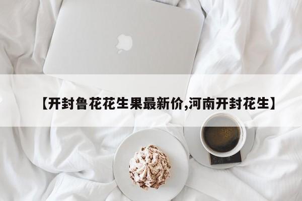 【开封鲁花花生果最新价,河南开封花生】