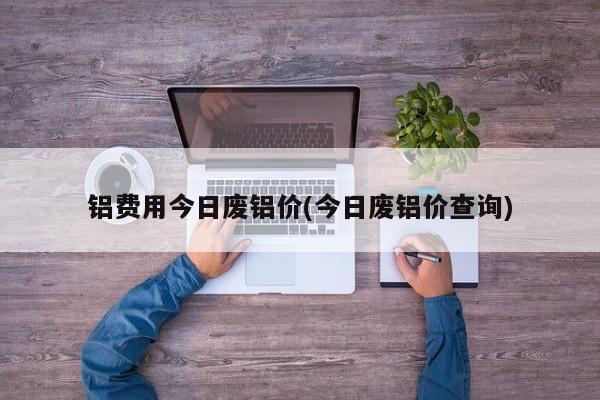 铝费用今日废铝价(今日废铝价查询)