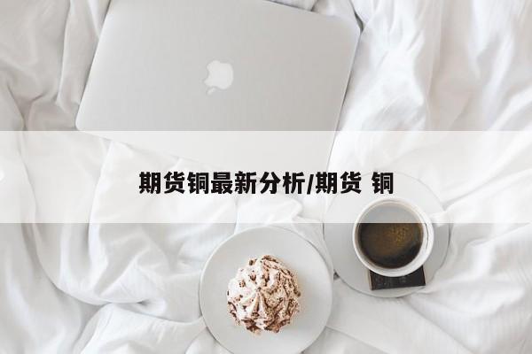 期货铜最新分析/期货 铜