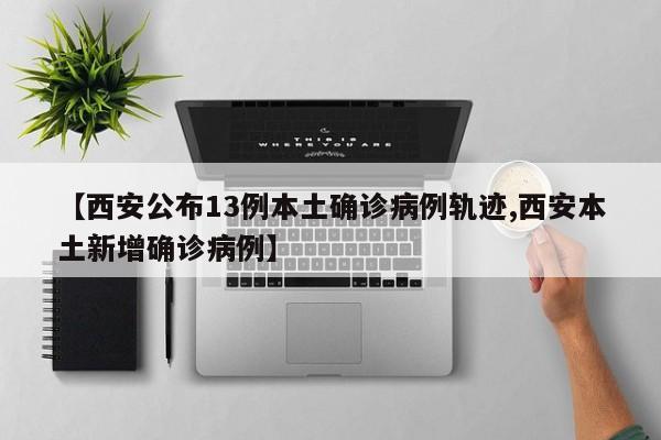 【西安公布13例本土确诊病例轨迹,西安本土新增确诊病例】
