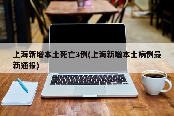 上海新增本土死亡3例(上海新增本土病例最新通报)