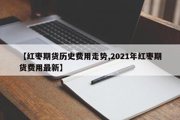 【红枣期货历史费用走势,2021年红枣期货费用最新】