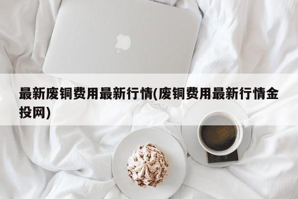 最新废铜费用最新行情(废铜费用最新行情金投网)