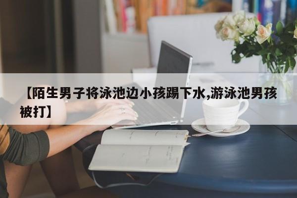 【陌生男子将泳池边小孩踢下水,游泳池男孩被打】
