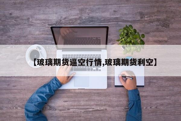 【玻璃期货逼空行情,玻璃期货利空】