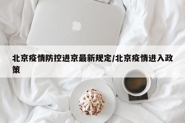 北京疫情防控进京最新规定/北京疫情进入政策