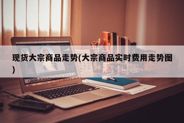 现货大宗商品走势(大宗商品实时费用走势图)