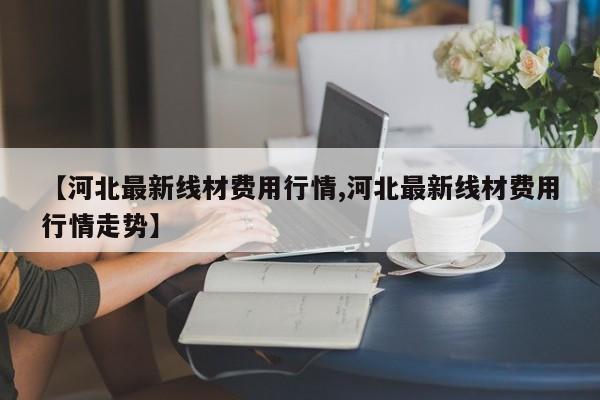 【河北最新线材费用行情,河北最新线材费用行情走势】