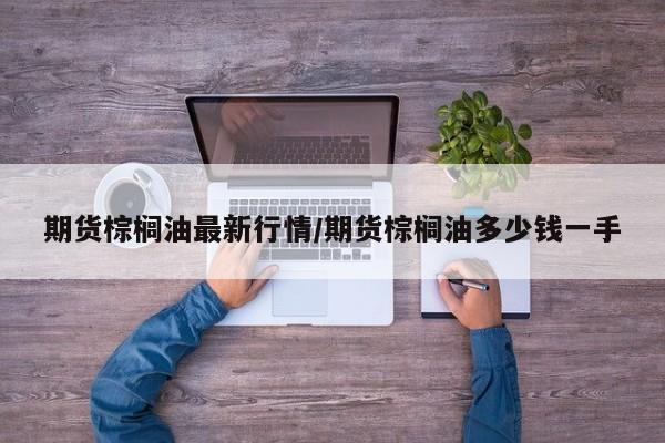 期货棕榈油最新行情/期货棕榈油多少钱一手